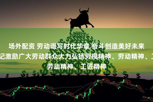 场外配资 劳动谱写时代华章 奋斗创造美好未来——总书记激励广大劳动群众大力弘扬劳模精神、劳动精神、工匠精神