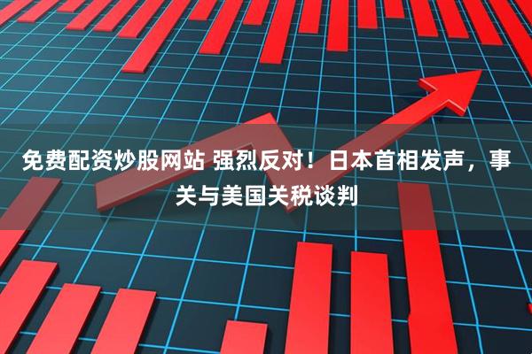免费配资炒股网站 强烈反对！日本首相发声，事关与美国关税谈判