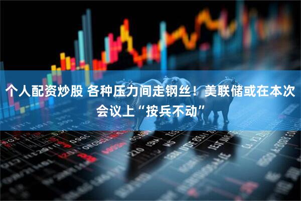 个人配资炒股 各种压力间走钢丝！美联储或在本次会议上“按兵不动”