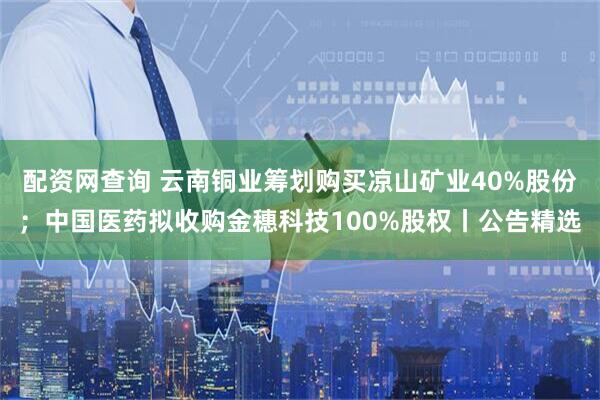 配资网查询 云南铜业筹划购买凉山矿业40%股份；中国医药拟收购金穗科技100%股权丨公告精选
