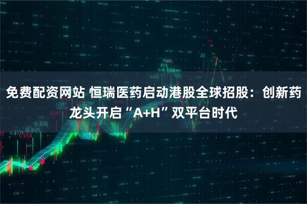 免费配资网站 恒瑞医药启动港股全球招股：创新药龙头开启“A+H”双平台时代