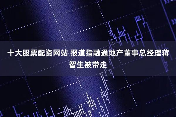 十大股票配资网站 报道指融通地产董事总经理蒋智生被带走