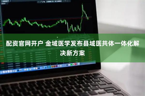 配资官网开户 金域医学发布县域医共体一体化解决新方案