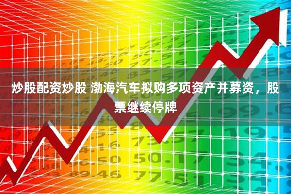 炒股配资炒股 渤海汽车拟购多项资产并募资，股票继续停牌