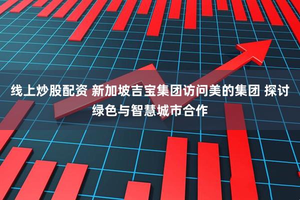 线上炒股配资 新加坡吉宝集团访问美的集团 探讨绿色与智慧城市合作