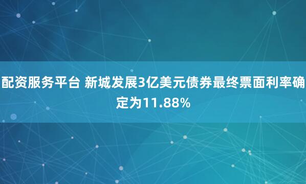 配资服务平台 新城发展3亿美元债券最终票面利率确定为11.88%