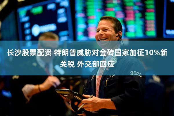 长沙股票配资 特朗普威胁对金砖国家加征10%新关税 外交部回应