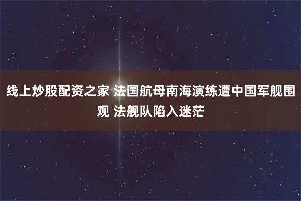 线上炒股配资之家 法国航母南海演练遭中国军舰围观 法舰队陷入迷茫