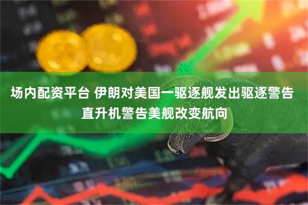 场内配资平台 伊朗对美国一驱逐舰发出驱逐警告 直升机警告美舰改变航向