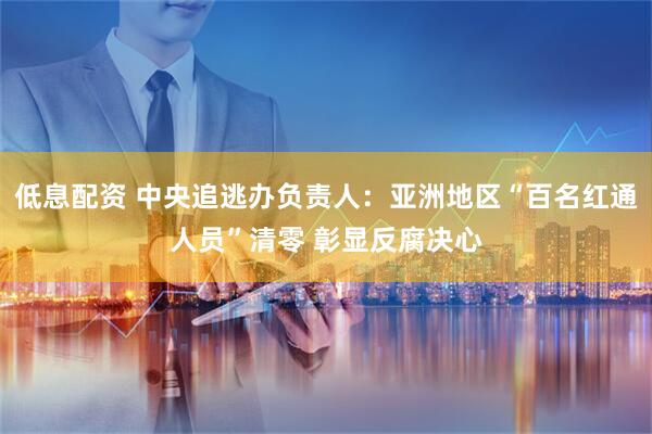 低息配资 中央追逃办负责人：亚洲地区“百名红通人员”清零 彰显反腐决心