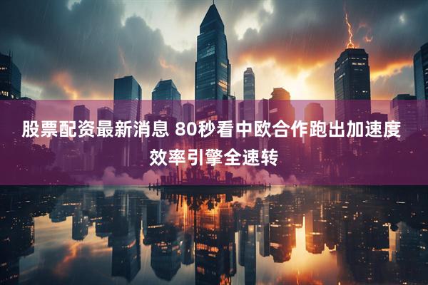 股票配资最新消息 80秒看中欧合作跑出加速度 效率引擎全速转