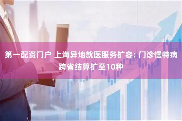 第一配资门户 上海异地就医服务扩容: 门诊慢特病跨省结算扩至10种