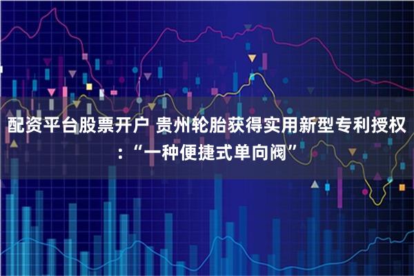 配资平台股票开户 贵州轮胎获得实用新型专利授权: “一种便捷式单向阀”
