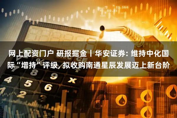 网上配资门户 研报掘金丨华安证券: 维持中化国际“增持”评级, 拟收购南通星辰发展迈上新台阶