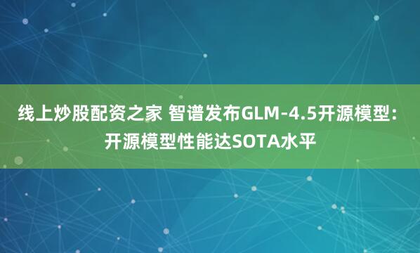 线上炒股配资之家 智谱发布GLM-4.5开源模型: 开源模型性能达SOTA水平
