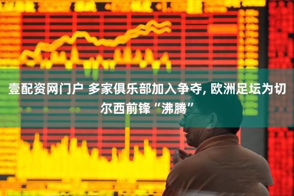 壹配资网门户 多家俱乐部加入争夺, 欧洲足坛为切尔西前锋“沸腾”