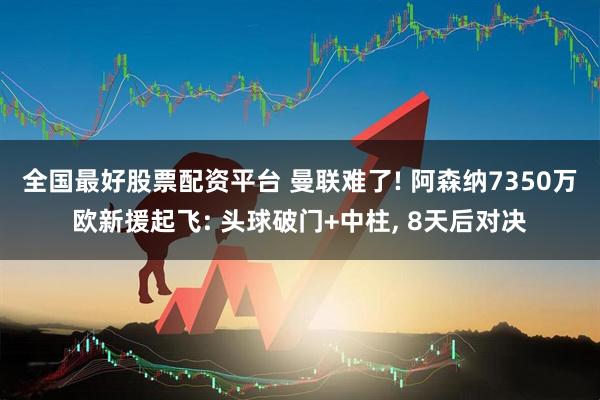 全国最好股票配资平台 曼联难了! 阿森纳7350万欧新援起飞: 头球破门+中柱, 8天后对决