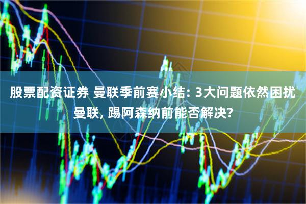 股票配资证券 曼联季前赛小结: 3大问题依然困扰曼联, 踢阿森纳前能否解决?