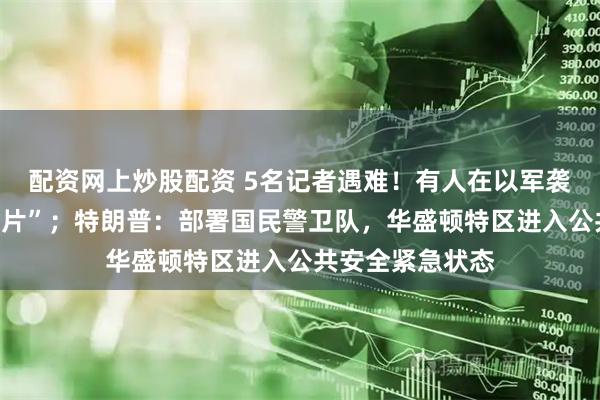 配资网上炒股配资 5名记者遇难！有人在以军袭击中“被炸成碎片”；特朗普：部署国民警卫队，华盛顿特区进入公共安全紧急状态