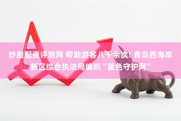 炒股配资评测网 帮助游客八千余次! 青岛西海岸新区综合执法局编织“蓝色守护网”