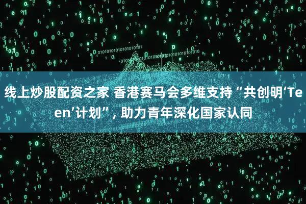 线上炒股配资之家 香港赛马会多维支持“共创明‘Teen’计划”, 助力青年深化国家认同