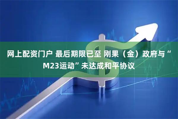 网上配资门户 最后期限已至 刚果（金）政府与“M23运动”未达成和平协议