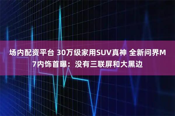 场内配资平台 30万级家用SUV真神 全新问界M7内饰首曝：没有三联屏和大黑边