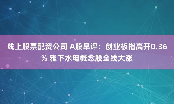 线上股票配资公司 A股早评：创业板指高开0.36% 雅下水电概念股全线大涨