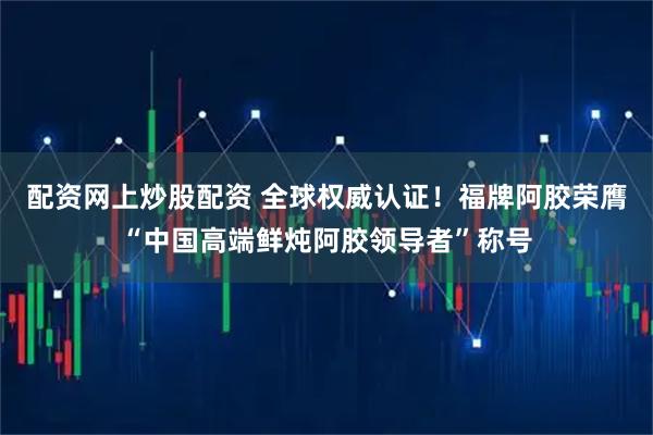 配资网上炒股配资 全球权威认证！福牌阿胶荣膺“中国高端鲜炖阿胶领导者”称号