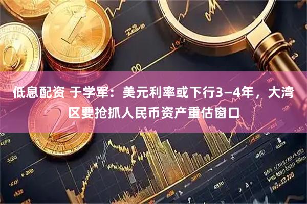 低息配资 于学军：美元利率或下行3—4年，大湾区要抢抓人民币资产重估窗口