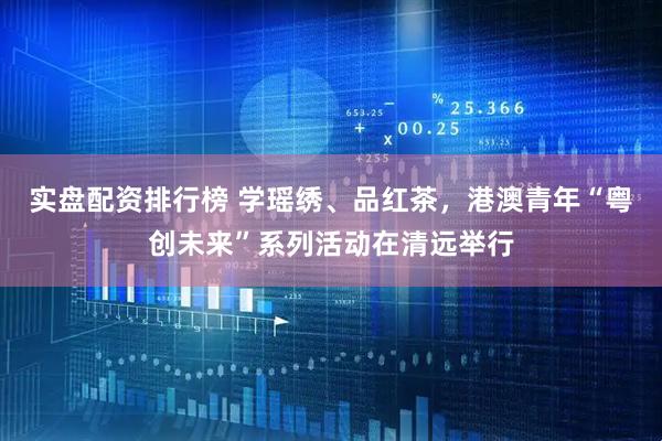 实盘配资排行榜 学瑶绣、品红茶，港澳青年“粤创未来”系列活动在清远举行
