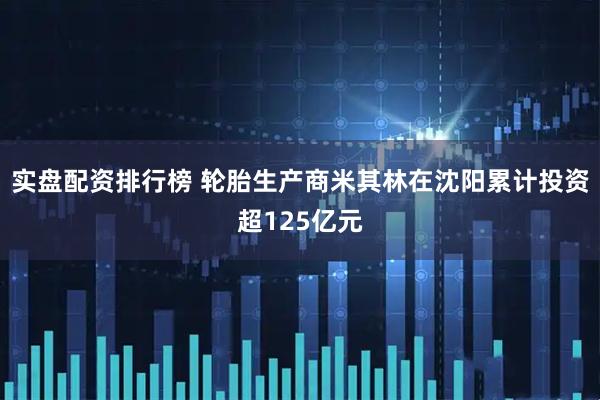 实盘配资排行榜 轮胎生产商米其林在沈阳累计投资超125亿元