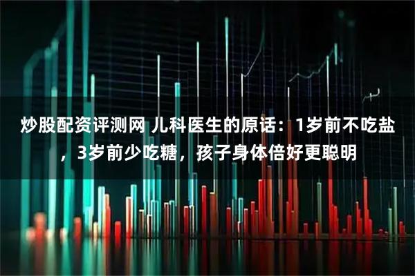 炒股配资评测网 儿科医生的原话：1岁前不吃盐，3岁前少吃糖，孩子身体倍好更聪明