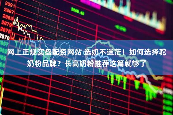 网上正规实盘配资网站 选奶不迷茫！如何选择驼奶粉品牌？长高奶粉推荐这篇就够了