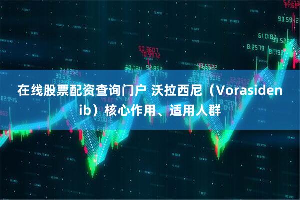 在线股票配资查询门户 沃拉西尼(Vorasidenib)核心作用、适用人群