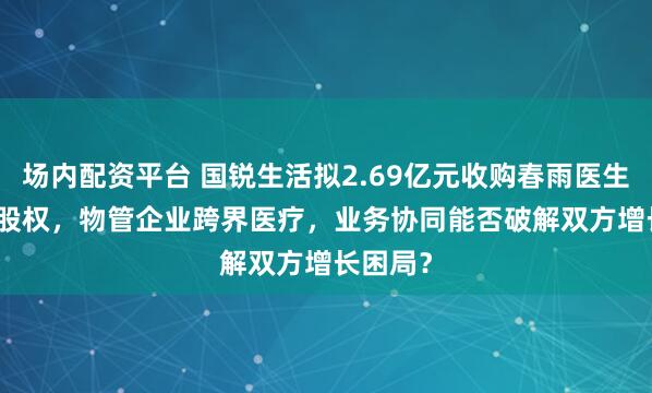 场内配资平台 国锐生活拟2.69亿元收购春雨医生78.3%股权,物管企业跨界医疗,业务协同能否破解双方增长困局?