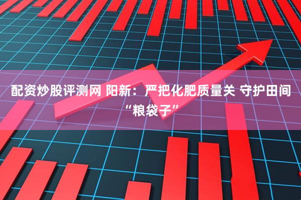 配资炒股评测网 阳新：严把化肥质量关 守护田间“粮袋子”