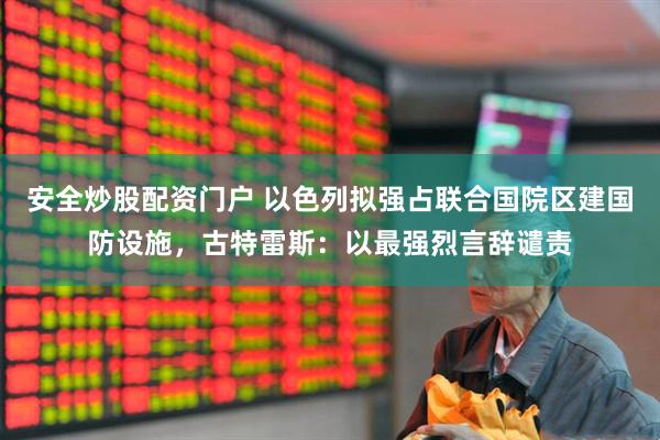 安全炒股配资门户 以色列拟强占联合国院区建国防设施，古特雷斯：以最强烈言辞谴责