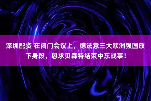 深圳配资 在闭门会议上，德法意三大欧洲强国放下身段，恳求贝森特结束中东战事！