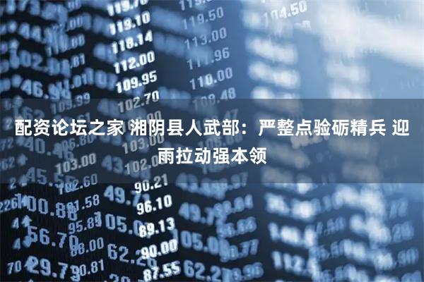 配资论坛之家 湘阴县人武部：严整点验砺精兵 迎雨拉动强本领