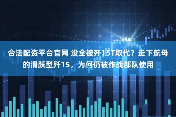 合法配资平台官网 没全被歼15T取代？走下航母的滑跃型歼15，为何仍被作战部队使用
