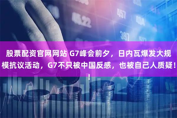 股票配资官网网站 G7峰会前夕，日内瓦爆发大规模抗议活动，G7不只被中国反感，也被自己人质疑！