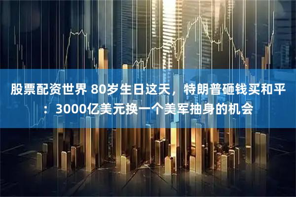 股票配资世界 80岁生日这天，特朗普砸钱买和平：3000亿美元换一个美军抽身的机会