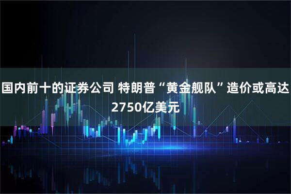 国内前十的证券公司 特朗普“黄金舰队”造价或高达2750亿美元