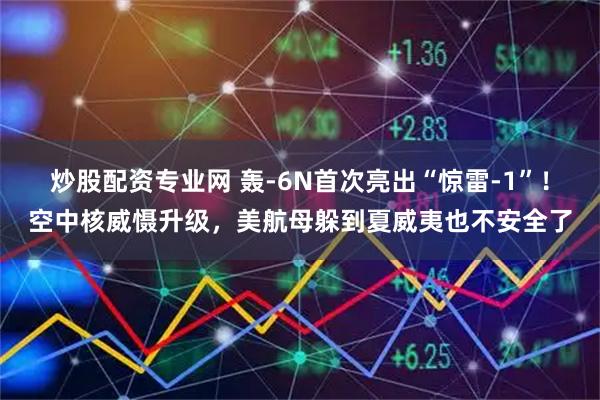 炒股配资专业网 轰-6N首次亮出“惊雷-1”！空中核威慑升级，美航母躲到夏威夷也不安全了