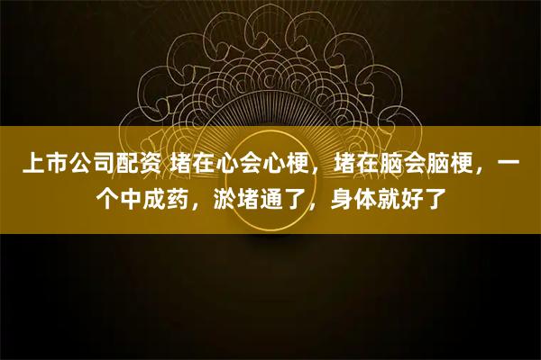 上市公司配资 堵在心会心梗，堵在脑会脑梗，一个中成药，淤堵通了，身体就好了