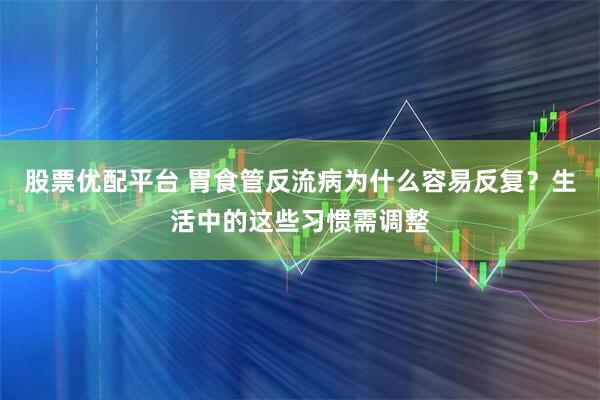 股票优配平台 胃食管反流病为什么容易反复？生活中的这些习惯需调整