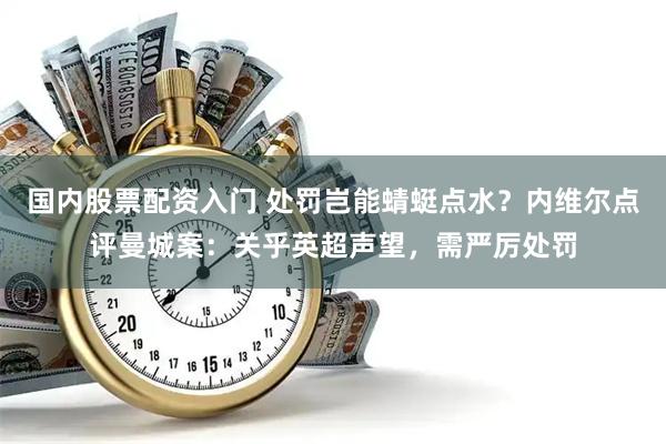 国内股票配资入门 处罚岂能蜻蜓点水？内维尔点评曼城案：关乎英超声望，需严厉处罚