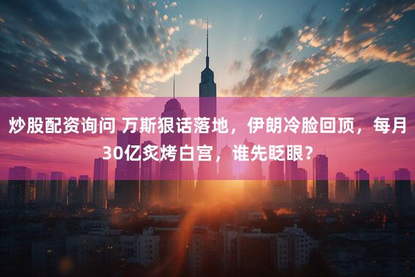 炒股配资询问 万斯狠话落地，伊朗冷脸回顶，每月30亿炙烤白宫，谁先眨眼？